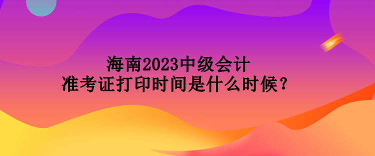 海南2023中級(jí)會(huì)計(jì)準(zhǔn)考證打印時(shí)間是什么時(shí)候？