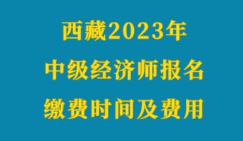 西藏2023年初級經(jīng)濟師報名繳費時間及費用