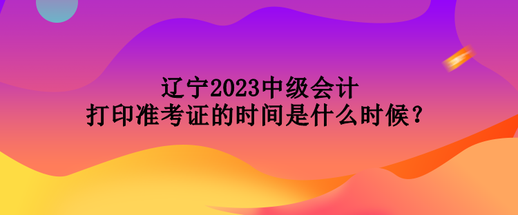 遼寧2023中級(jí)會(huì)計(jì)打印準(zhǔn)考證的時(shí)間是什么時(shí)候？