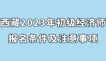 西藏2023年初級(jí)經(jīng)濟(jì)師報(bào)名條件及注意事項(xiàng)