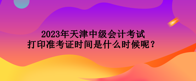 2023年天津中級會計考試打印準考證時間是什么時候呢？