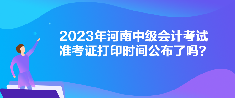 2023年河南中級會計考試準(zhǔn)考證打印時間公布了嗎？