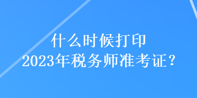 什么時(shí)候打印2023年稅務(wù)師準(zhǔn)考證？