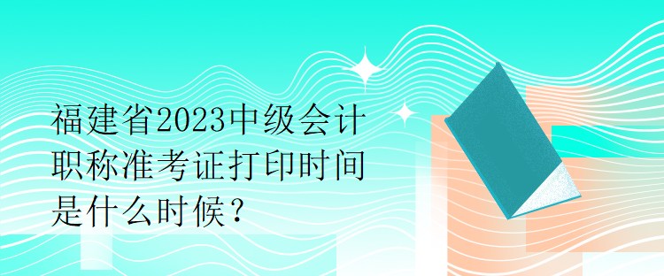 福建省2023中級(jí)會(huì)計(jì)職稱準(zhǔn)考證打印時(shí)間是什么時(shí)候？