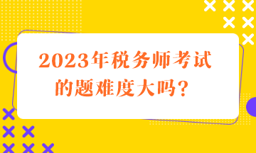 2023年稅務(wù)師考試的題難度大嗎？