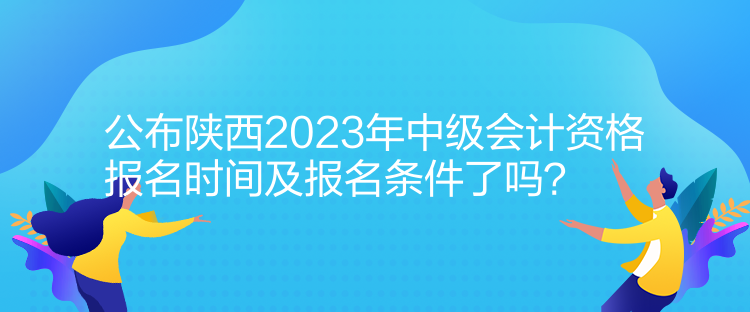 公布陜西2023年中級會計資格報名時間及報名條件了嗎？