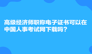 高級經(jīng)濟(jì)師職稱電子證書可以在中國人事考試網(wǎng)下載嗎？