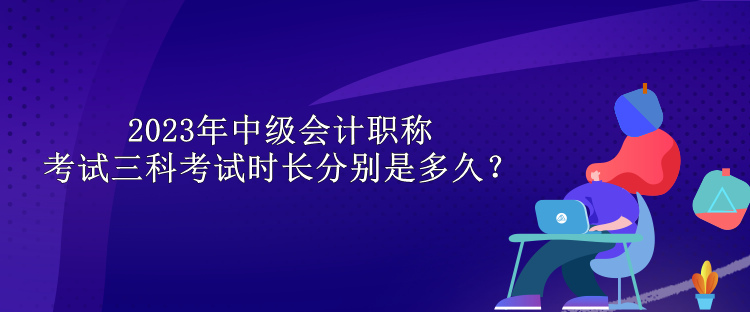 2023年中級(jí)會(huì)計(jì)職稱考試三科考試時(shí)長(zhǎng)分別是多久？