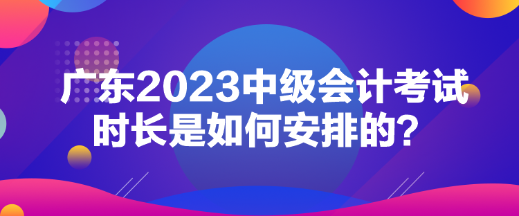 廣東2023中級會計考試時長是如何安排的？