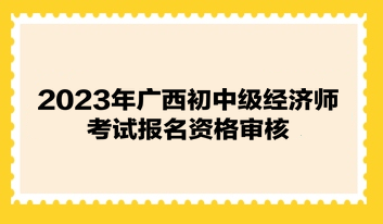 2023年廣西初中級經(jīng)濟(jì)師考試報(bào)名資格審核