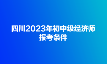 四川2023年初中級經(jīng)濟師報考條件