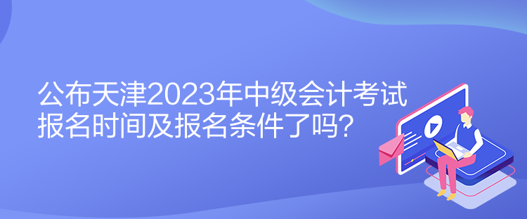 公布天津2023年中級(jí)會(huì)計(jì)考試報(bào)名時(shí)間及報(bào)名條件了嗎？