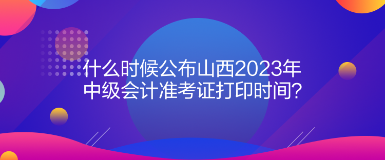 什么時候公布山西2023年中級會計準考證打印時間？