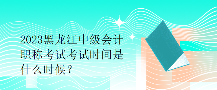 2023黑龍江中級會計職稱考試考試時間是什么時候？