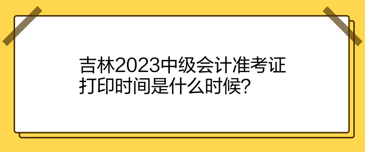 吉林2023中級會計準考證打印時間是什么時候？