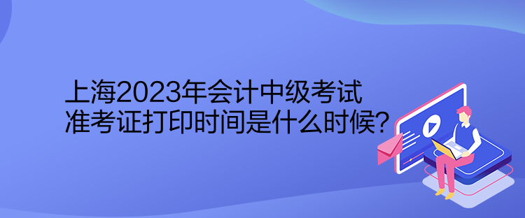 上海2023年會計中級考試準考證打印時間是什么時候？