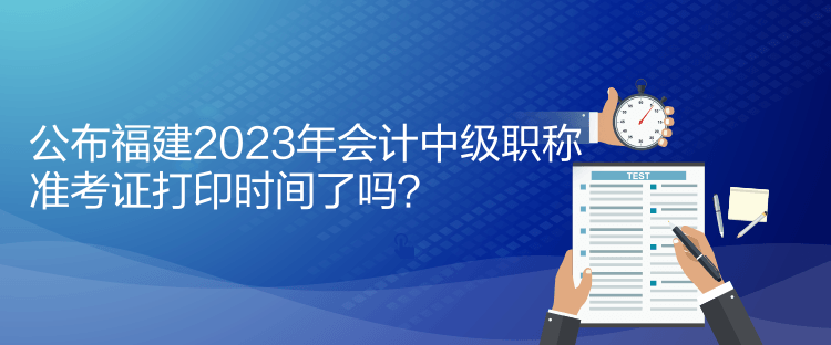 公布福建2023年會計中級職稱準考證打印時間了嗎？