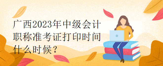 廣西2023年中級會計職稱準考證打印時間什么時候？