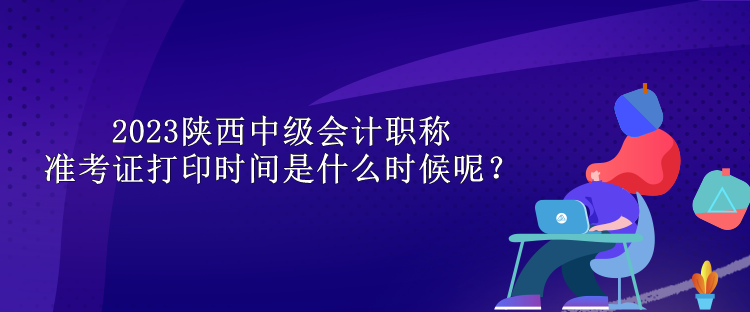 2023陜西中級會計職稱準(zhǔn)考證打印時間是什么時候呢？