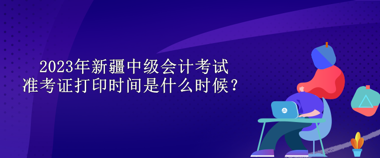 2023年新疆中級(jí)會(huì)計(jì)考試準(zhǔn)考證打印時(shí)間是什么時(shí)候？