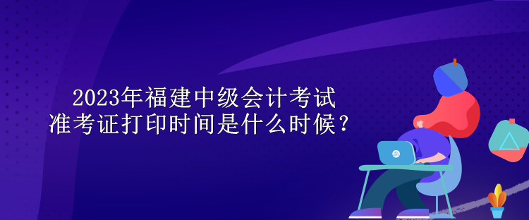 2023年福建中級會計考試準(zhǔn)考證打印時間是什么時候？