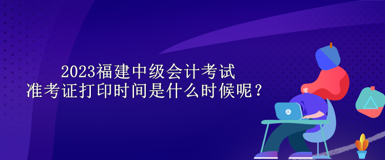 2023福建中級會計考試準考證打印時間是什么時候呢？