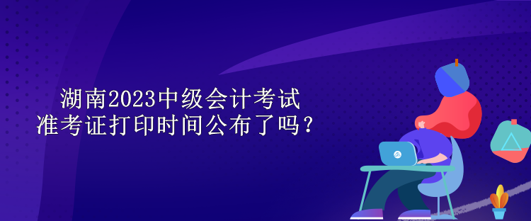 湖南2023中級會計(jì)考試準(zhǔn)考證打印時(shí)間公布了嗎？