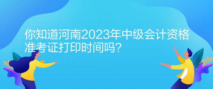 你知道河南2023年中級會計資格準考證打印時間嗎？