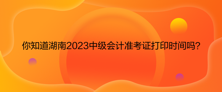 你知道湖南2023中級會計(jì)準(zhǔn)考證打印時間嗎？