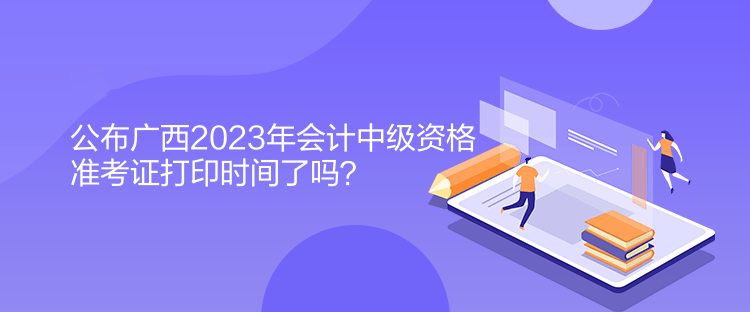 公布廣西2023年會計中級資格準(zhǔn)考證打印時間了嗎？