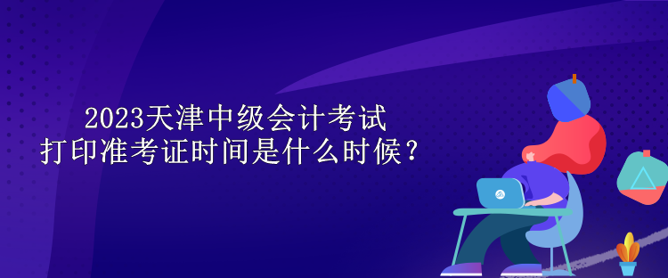 2023天津中級會計考試打印準(zhǔn)考證時間是什么時候？