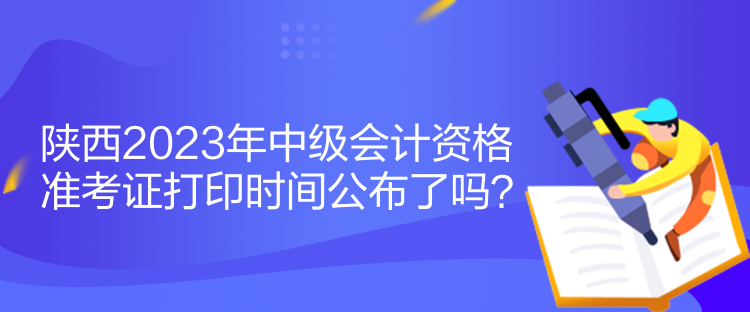 陜西2023年中級(jí)會(huì)計(jì)資格準(zhǔn)考證打印時(shí)間公布了嗎？