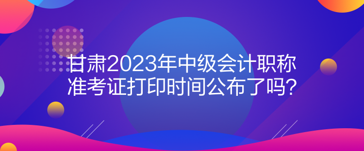 甘肅2023年中級(jí)會(huì)計(jì)職稱準(zhǔn)考證打印時(shí)間公布了嗎？