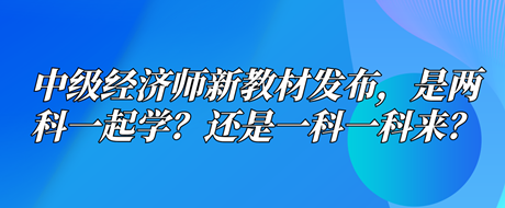 中級經(jīng)濟師新教材已發(fā)布，是兩科一起學？還是一科一科來？