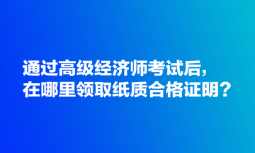 通過高級(jí)經(jīng)濟(jì)師考試后，在哪里領(lǐng)取紙質(zhì)合格證明？