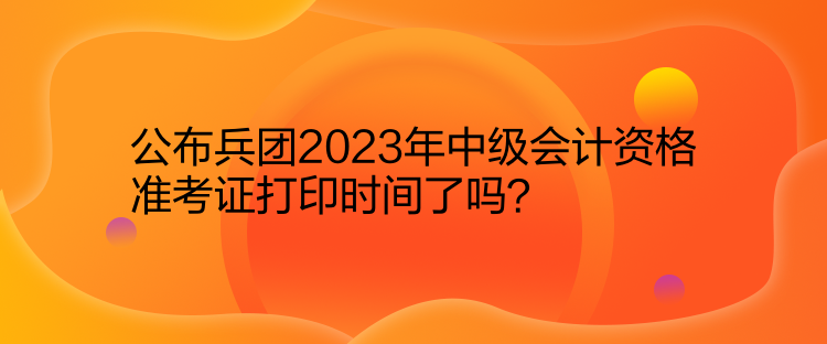 公布兵團(tuán)2023年中級(jí)會(huì)計(jì)資格準(zhǔn)考證打印時(shí)間了嗎？