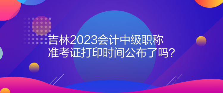 吉林2023會(huì)計(jì)中級(jí)職稱準(zhǔn)考證打印時(shí)間公布了嗎？