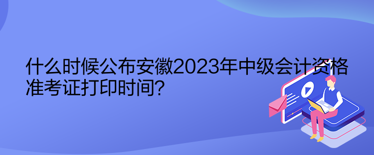 什么時候公布安徽2023年中級會計資格準考證打印時間？