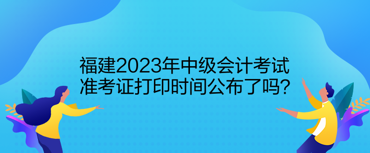 福建2023年中級(jí)會(huì)計(jì)考試準(zhǔn)考證打印時(shí)間公布了嗎？