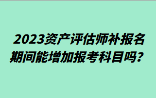 2023資產(chǎn)評估師補(bǔ)報名期間能增加報考科目嗎？