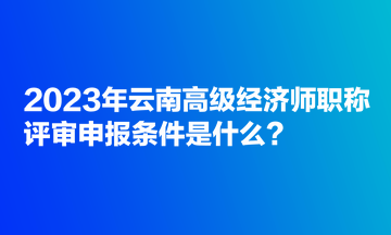 2023年云南高級經(jīng)濟(jì)師職稱評審申報條件是什么？