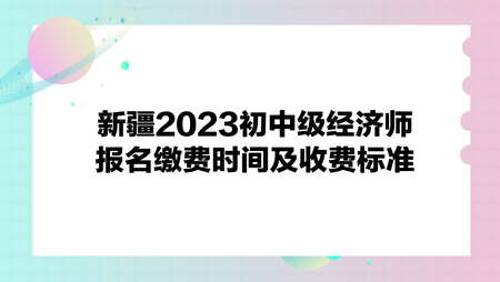 新疆2023初中級經(jīng)濟師報名繳費時間及收費標準