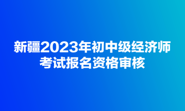 新疆2023年初中級(jí)經(jīng)濟(jì)師考試報(bào)名資格審核