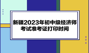 新疆2023年初中級經(jīng)濟(jì)師考試準(zhǔn)考證打印時間