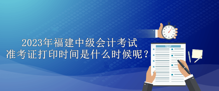 2023年福建中級(jí)會(huì)計(jì)考試準(zhǔn)考證打印時(shí)間是什么時(shí)候呢？