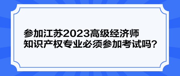 參加江蘇2023高級經(jīng)濟師知識產(chǎn)權(quán)專業(yè)必須參加考試嗎？