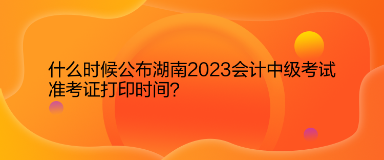 什么時候公布湖南2023會計中級考試準考證打印時間？