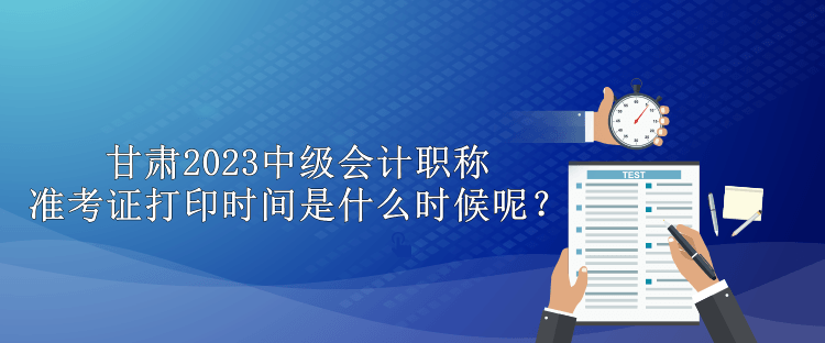 甘肅2023中級(jí)會(huì)計(jì)職稱準(zhǔn)考證打印時(shí)間是什么時(shí)候呢？