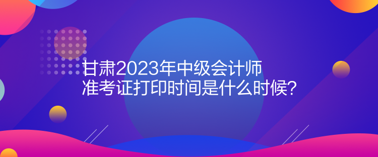 甘肅2023年中級會計師準考證打印時間是什么時候？