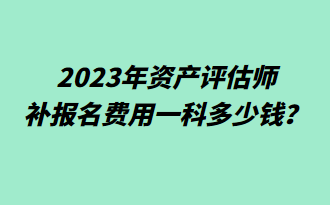 2023年資產(chǎn)評估師補報名費用一科多少錢？